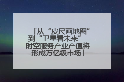 从“皮尺画地图”到“卫星看未来” 时空服务产业产值将形成万亿级市场